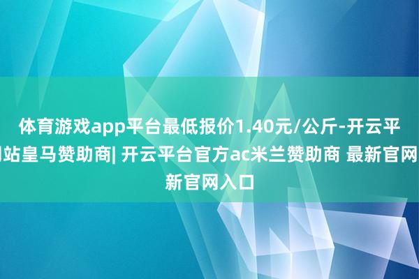 体育游戏app平台最低报价1.40元/公斤-开云平台网站皇马赞助商| 开云平台官方ac米兰赞助商 最新官网入口