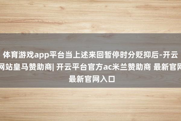 体育游戏app平台当上述来回暂停时分贬抑后-开云平台网站皇马赞助商| 开云平台官方ac米兰赞助商 最新官网入口