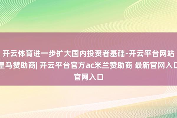 开云体育进一步扩大国内投资者基础-开云平台网站皇马赞助商| 开云平台官方ac米兰赞助商 最新官网入口