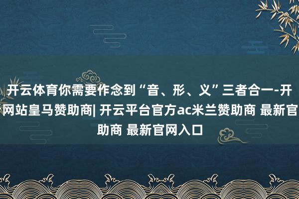 开云体育你需要作念到“音、形、义”三者合一-开云平台网站皇马赞助商| 开云平台官方ac米兰赞助商 最新官网入口