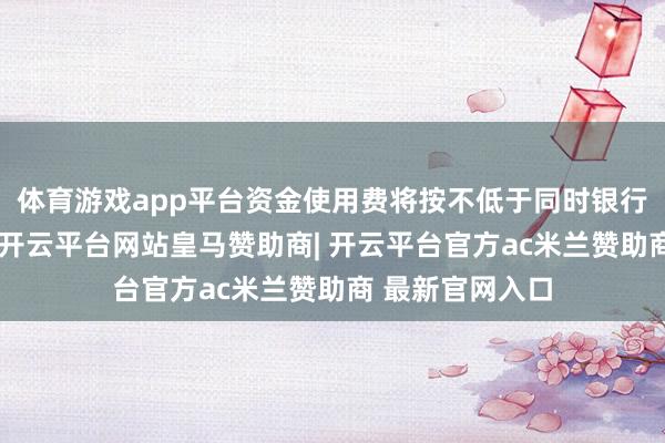 体育游戏app平台资金使用费将按不低于同时银行贷款利率结算-开云平台网站皇马赞助商| 开云平台官方ac米兰赞助商 最新官网入口