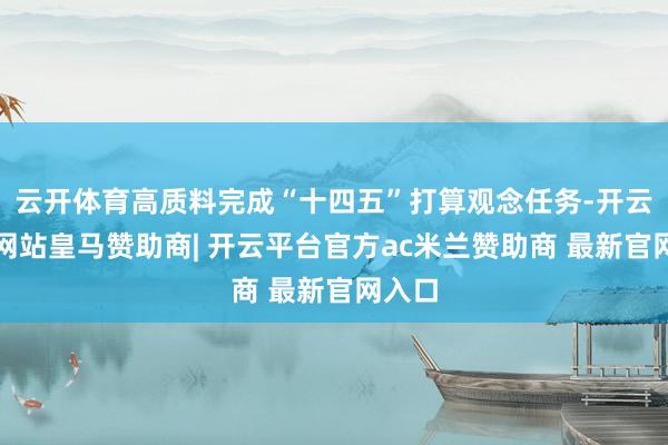 云开体育高质料完成“十四五”打算观念任务-开云平台网站皇马赞助商| 开云平台官方ac米兰赞助商 最新官网入口