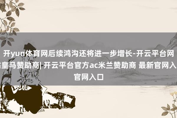开yun体育网后续鸿沟还将进一步增长-开云平台网站皇马赞助商| 开云平台官方ac米兰赞助商 最新官网入口