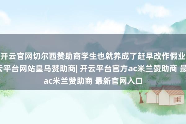 开云官网切尔西赞助商学生也就养成了赶早改作假业的风尚-开云平台网站皇马赞助商| 开云平台官方ac米兰赞助商 最新官网入口