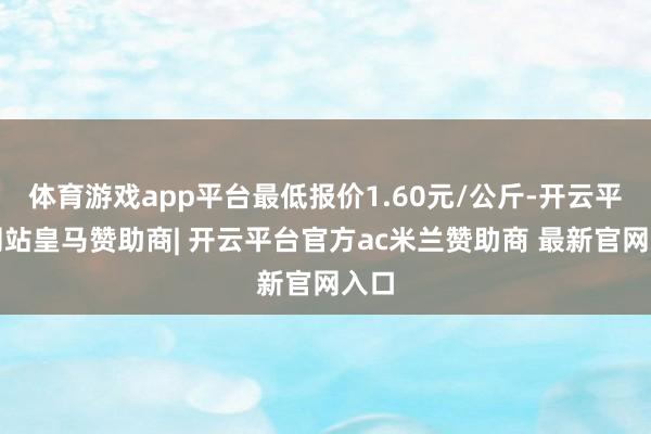 体育游戏app平台最低报价1.60元/公斤-开云平台网站皇马赞助商| 开云平台官方ac米兰赞助商 最新官网入口