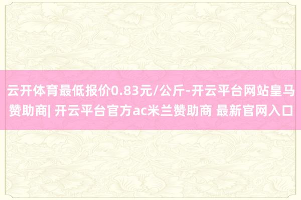 云开体育最低报价0.83元/公斤-开云平台网站皇马赞助商| 开云平台官方ac米兰赞助商 最新官网入口