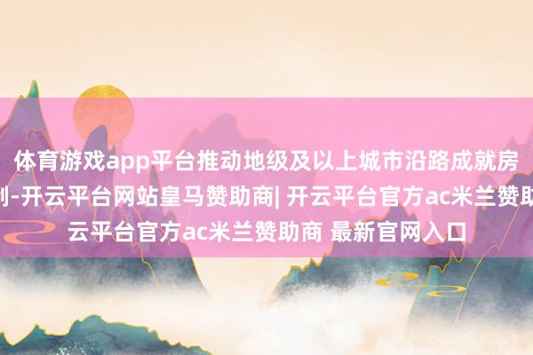 体育游戏app平台推动地级及以上城市沿路成就房地产融资联结机制-开云平台网站皇马赞助商| 开云平台官方ac米兰赞助商 最新官网入口
