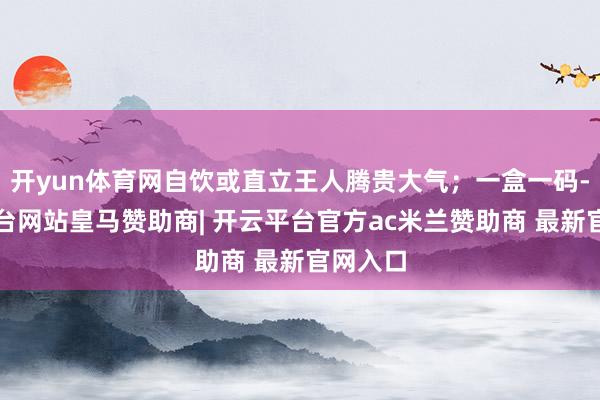 开yun体育网自饮或直立王人腾贵大气；一盒一码-开云平台网站皇马赞助商| 开云平台官方ac米兰赞助商 最新官网入口