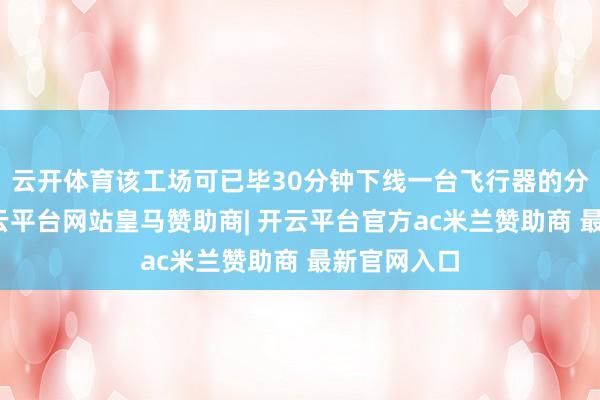 云开体育该工场可已毕30分钟下线一台飞行器的分娩后果-开云平台网站皇马赞助商| 开云平台官方ac米兰赞助商 最新官网入口