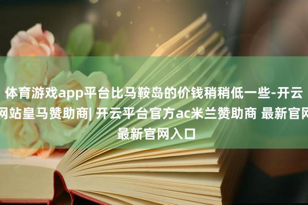 体育游戏app平台比马鞍岛的价钱稍稍低一些-开云平台网站皇马赞助商| 开云平台官方ac米兰赞助商 最新官网入口