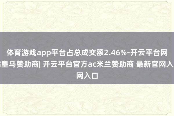体育游戏app平台占总成交额2.46%-开云平台网站皇马赞助商| 开云平台官方ac米兰赞助商 最新官网入口