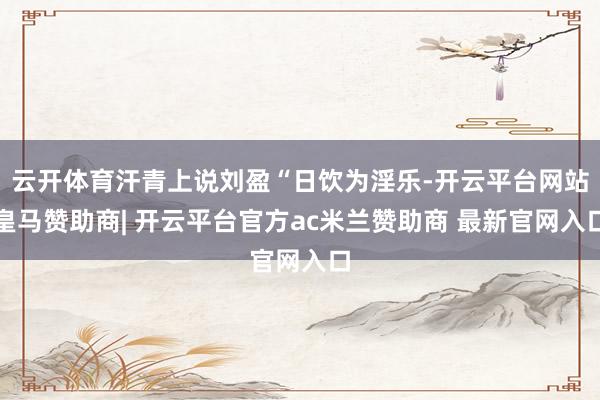 云开体育汗青上说刘盈“日饮为淫乐-开云平台网站皇马赞助商| 开云平台官方ac米兰赞助商 最新官网入口