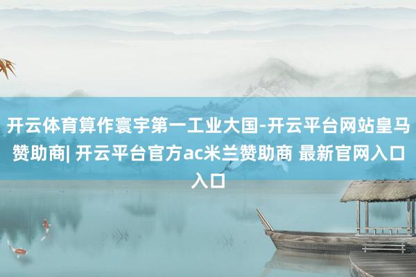 开云体育算作寰宇第一工业大国-开云平台网站皇马赞助商| 开云平台官方ac米兰赞助商 最新官网入口