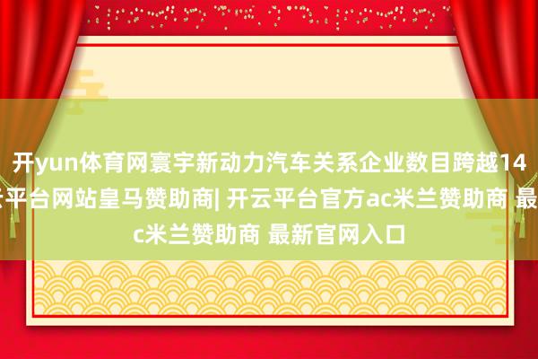 开yun体育网寰宇新动力汽车关系企业数目跨越140万家-开云平台网站皇马赞助商| 开云平台官方ac米兰赞助商 最新官网入口