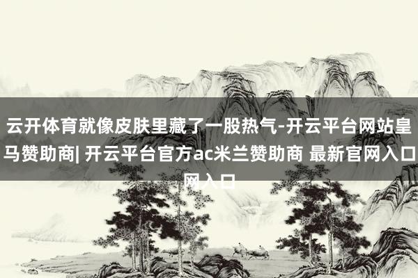 云开体育就像皮肤里藏了一股热气-开云平台网站皇马赞助商| 开云平台官方ac米兰赞助商 最新官网入口